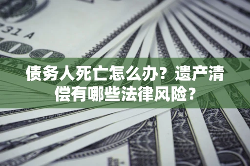 北京债务人死亡怎么办？遗产清偿有哪些法律风险？