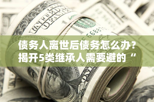 北京债务人离世后债务怎么办？揭开5类继承人需要避的“坑”
